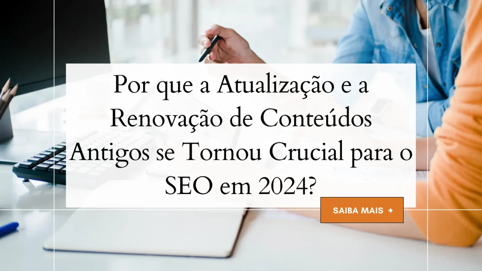 Por que a Atualização e a Renovação de Conteúdos Antigos se Tornou Crucial para o SEO em 2024